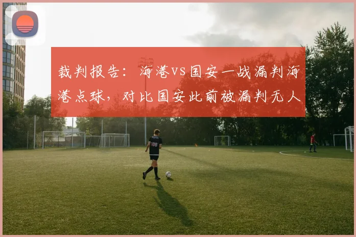 裁判报告：海港vs国安一战漏判海港点球，对比国安此前被漏判无人提及