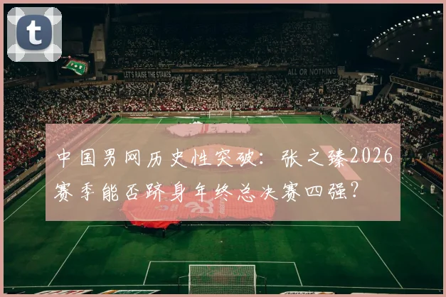 中国男网历史性突破：张之臻2026赛季能否跻身年终总决赛四强？