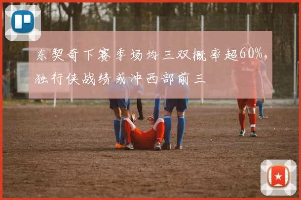 东契奇下赛季场均三双概率超60%，独行侠战绩或冲西部前三