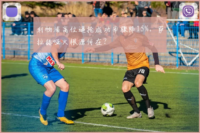 利物浦高位逼抢成功率骤降15%,萨拉赫哑火根源何在?
