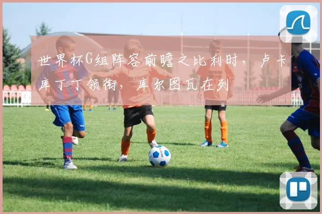 世界杯G组阵容前瞻之比利时,卢卡库丁丁领衔,库尔图瓦在列