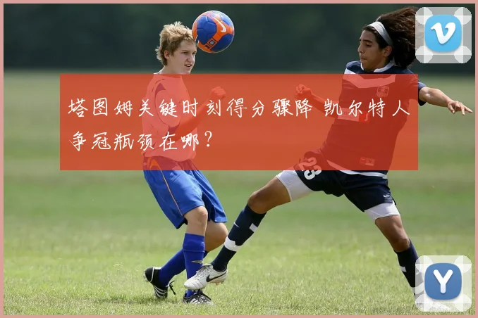 塔图姆关键时刻得分骤降 凯尔特人争冠瓶颈在哪?